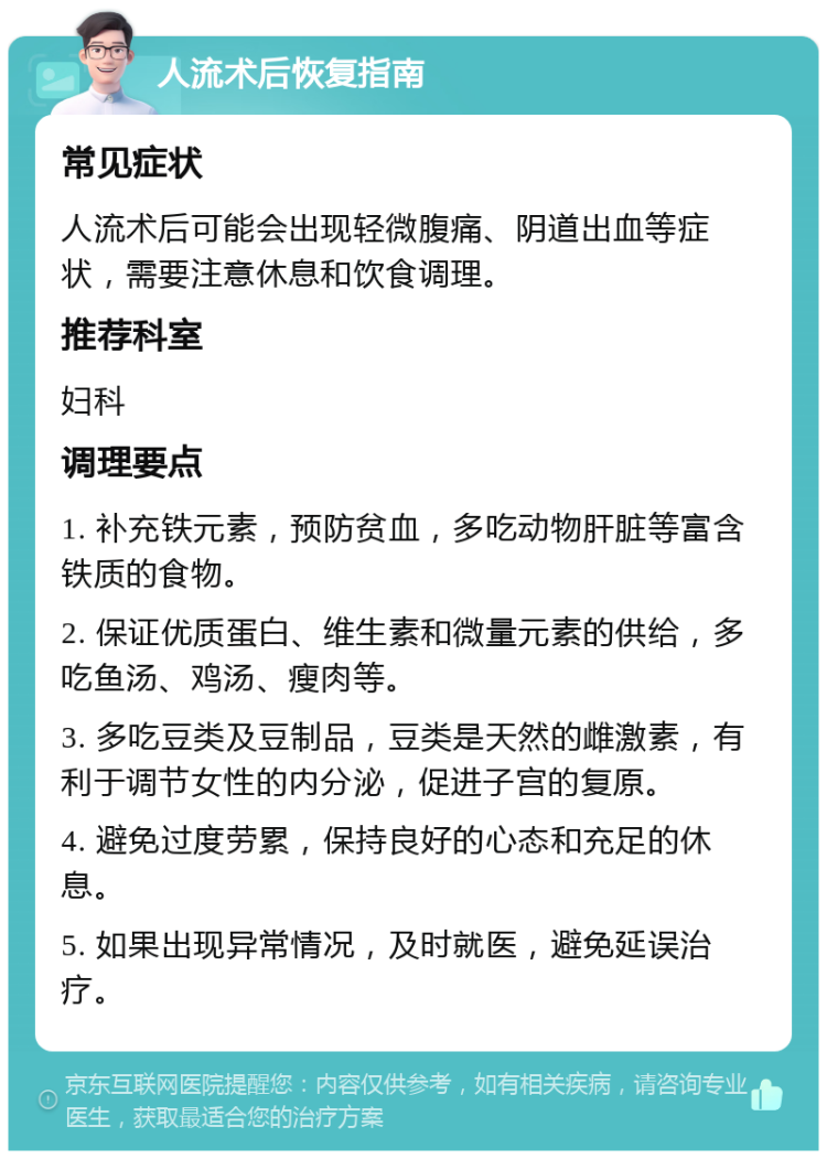 人流术后恢复指南 常见症状 人流术后可能会出现轻微腹痛、阴道出血等症状，需要注意休息和饮食调理。 推荐科室 妇科 调理要点 1. 补充铁元素，预防贫血，多吃动物肝脏等富含铁质的食物。 2. 保证优质蛋白、维生素和微量元素的供给，多吃鱼汤、鸡汤、瘦肉等。 3. 多吃豆类及豆制品，豆类是天然的雌激素，有利于调节女性的内分泌，促进子宫的复原。 4. 避免过度劳累，保持良好的心态和充足的休息。 5. 如果出现异常情况，及时就医，避免延误治疗。