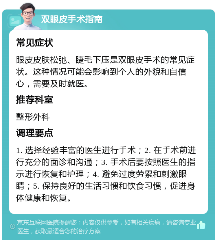 双眼皮手术指南 常见症状 眼皮皮肤松弛、睫毛下压是双眼皮手术的常见症状。这种情况可能会影响到个人的外貌和自信心，需要及时就医。 推荐科室 整形外科 调理要点 1. 选择经验丰富的医生进行手术；2. 在手术前进行充分的面诊和沟通；3. 手术后要按照医生的指示进行恢复和护理；4. 避免过度劳累和刺激眼睛；5. 保持良好的生活习惯和饮食习惯，促进身体健康和恢复。