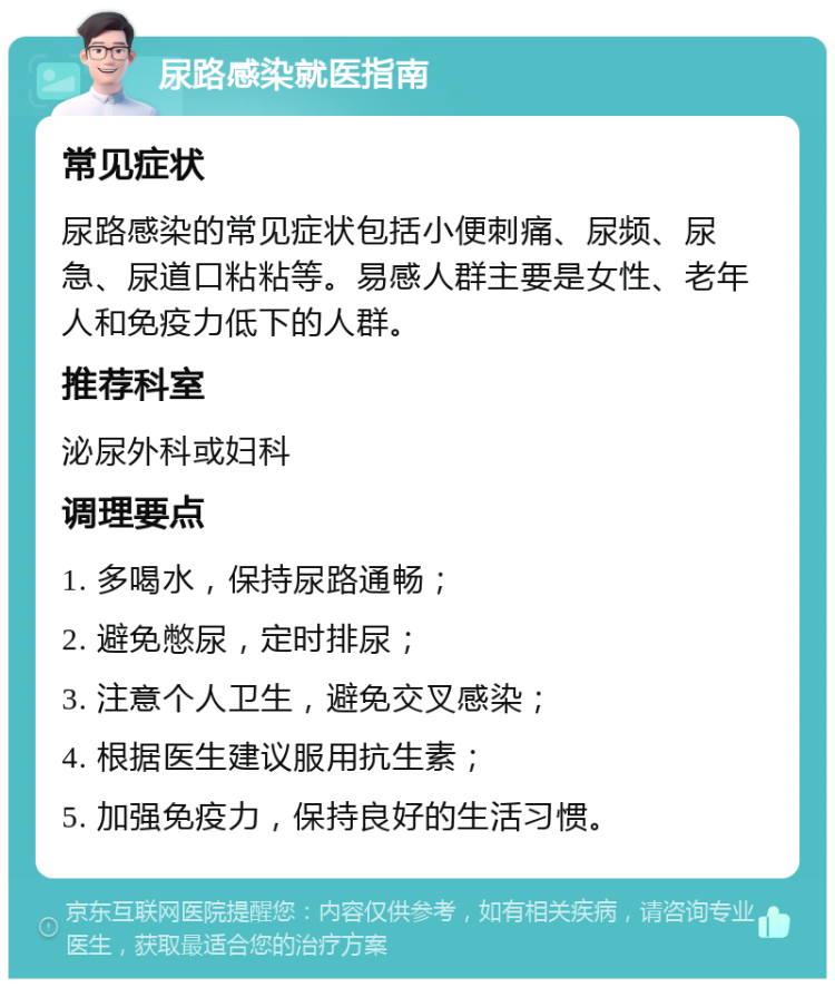 尿路感染就医指南 常见症状 尿路感染的常见症状包括小便刺痛、尿频、尿急、尿道口粘粘等。易感人群主要是女性、老年人和免疫力低下的人群。 推荐科室 泌尿外科或妇科 调理要点 1. 多喝水，保持尿路通畅； 2. 避免憋尿，定时排尿； 3. 注意个人卫生，避免交叉感染； 4. 根据医生建议服用抗生素； 5. 加强免疫力，保持良好的生活习惯。