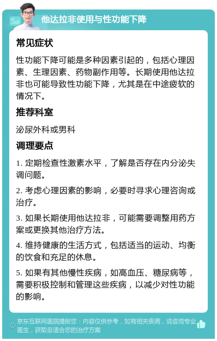 他达拉非使用与性功能下降 常见症状 性功能下降可能是多种因素引起的，包括心理因素、生理因素、药物副作用等。长期使用他达拉非也可能导致性功能下降，尤其是在中途疲软的情况下。 推荐科室 泌尿外科或男科 调理要点 1. 定期检查性激素水平，了解是否存在内分泌失调问题。 2. 考虑心理因素的影响，必要时寻求心理咨询或治疗。 3. 如果长期使用他达拉非，可能需要调整用药方案或更换其他治疗方法。 4. 维持健康的生活方式，包括适当的运动、均衡的饮食和充足的休息。 5. 如果有其他慢性疾病，如高血压、糖尿病等，需要积极控制和管理这些疾病，以减少对性功能的影响。