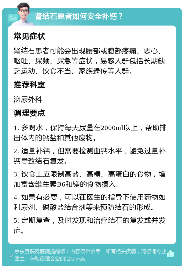 肾结石患者如何安全补钙？ 常见症状 肾结石患者可能会出现腰部或腹部疼痛、恶心、呕吐、尿频、尿急等症状，易感人群包括长期缺乏运动、饮食不当、家族遗传等人群。 推荐科室 泌尿外科 调理要点 1. 多喝水，保持每天尿量在2000ml以上，帮助排出体内的钙盐和其他废物。 2. 适量补钙，但需要检测血钙水平，避免过量补钙导致结石复发。 3. 饮食上应限制高盐、高糖、高蛋白的食物，增加富含维生素B6和镁的食物摄入。 4. 如果有必要，可以在医生的指导下使用药物如利尿剂、磷酸盐结合剂等来预防结石的形成。 5. 定期复查，及时发现和治疗结石的复发或并发症。