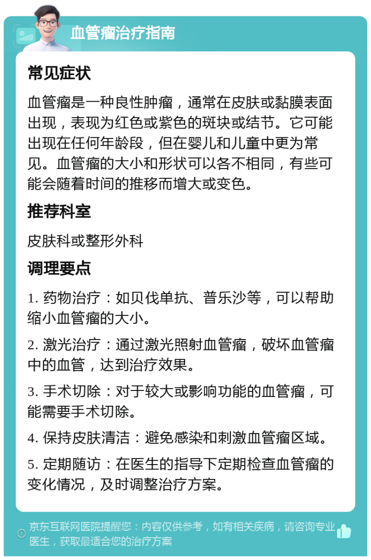 血管瘤治疗指南 常见症状 血管瘤是一种良性肿瘤，通常在皮肤或黏膜表面出现，表现为红色或紫色的斑块或结节。它可能出现在任何年龄段，但在婴儿和儿童中更为常见。血管瘤的大小和形状可以各不相同，有些可能会随着时间的推移而增大或变色。 推荐科室 皮肤科或整形外科 调理要点 1. 药物治疗：如贝伐单抗、普乐沙等，可以帮助缩小血管瘤的大小。 2. 激光治疗：通过激光照射血管瘤，破坏血管瘤中的血管，达到治疗效果。 3. 手术切除：对于较大或影响功能的血管瘤，可能需要手术切除。 4. 保持皮肤清洁：避免感染和刺激血管瘤区域。 5. 定期随访：在医生的指导下定期检查血管瘤的变化情况，及时调整治疗方案。