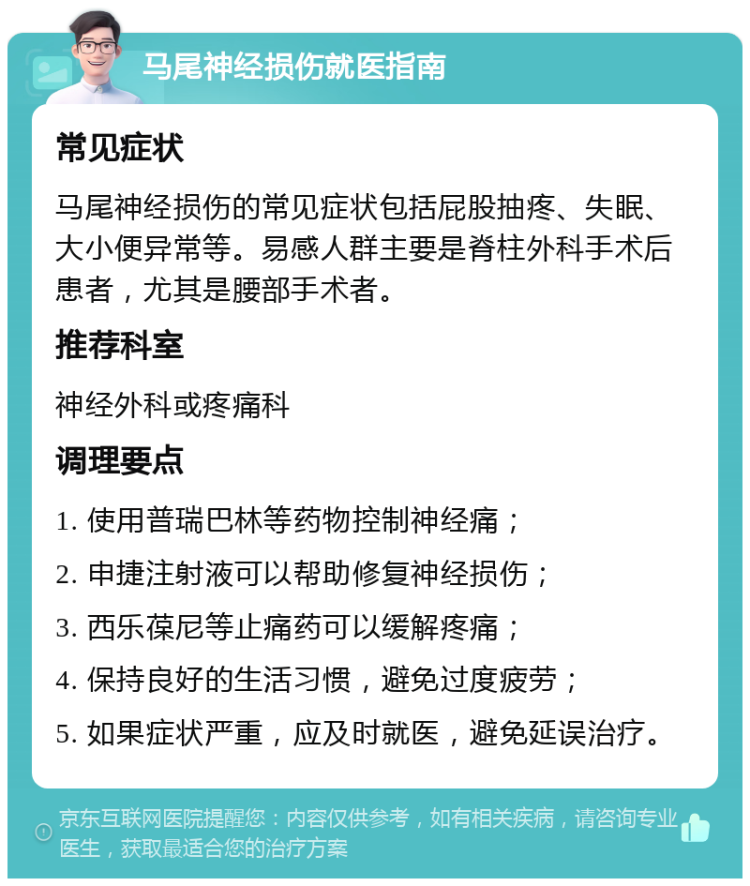 马尾神经损伤就医指南 常见症状 马尾神经损伤的常见症状包括屁股抽疼、失眠、大小便异常等。易感人群主要是脊柱外科手术后患者，尤其是腰部手术者。 推荐科室 神经外科或疼痛科 调理要点 1. 使用普瑞巴林等药物控制神经痛； 2. 申捷注射液可以帮助修复神经损伤； 3. 西乐葆尼等止痛药可以缓解疼痛； 4. 保持良好的生活习惯，避免过度疲劳； 5. 如果症状严重，应及时就医，避免延误治疗。