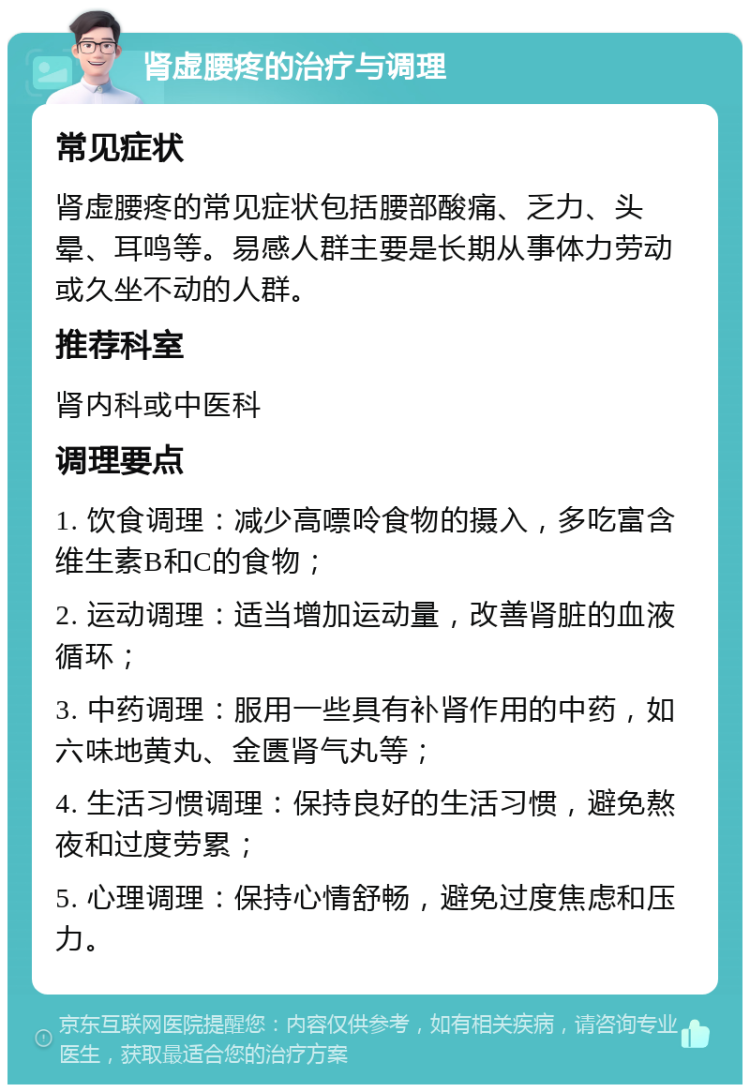 肾虚腰疼的治疗与调理 常见症状 肾虚腰疼的常见症状包括腰部酸痛、乏力、头晕、耳鸣等。易感人群主要是长期从事体力劳动或久坐不动的人群。 推荐科室 肾内科或中医科 调理要点 1. 饮食调理：减少高嘌呤食物的摄入，多吃富含维生素B和C的食物； 2. 运动调理：适当增加运动量，改善肾脏的血液循环； 3. 中药调理：服用一些具有补肾作用的中药，如六味地黄丸、金匮肾气丸等； 4. 生活习惯调理：保持良好的生活习惯，避免熬夜和过度劳累； 5. 心理调理：保持心情舒畅，避免过度焦虑和压力。