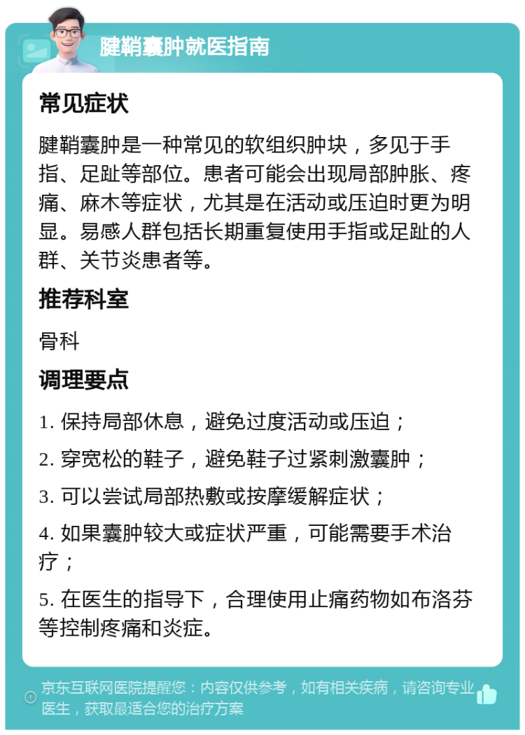 腱鞘囊肿就医指南 常见症状 腱鞘囊肿是一种常见的软组织肿块，多见于手指、足趾等部位。患者可能会出现局部肿胀、疼痛、麻木等症状，尤其是在活动或压迫时更为明显。易感人群包括长期重复使用手指或足趾的人群、关节炎患者等。 推荐科室 骨科 调理要点 1. 保持局部休息，避免过度活动或压迫； 2. 穿宽松的鞋子，避免鞋子过紧刺激囊肿； 3. 可以尝试局部热敷或按摩缓解症状； 4. 如果囊肿较大或症状严重，可能需要手术治疗； 5. 在医生的指导下，合理使用止痛药物如布洛芬等控制疼痛和炎症。