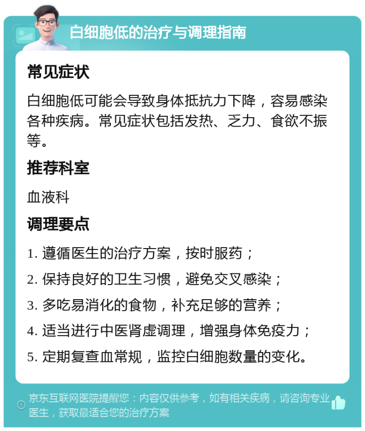 白细胞低的治疗与调理指南 常见症状 白细胞低可能会导致身体抵抗力下降，容易感染各种疾病。常见症状包括发热、乏力、食欲不振等。 推荐科室 血液科 调理要点 1. 遵循医生的治疗方案，按时服药； 2. 保持良好的卫生习惯，避免交叉感染； 3. 多吃易消化的食物，补充足够的营养； 4. 适当进行中医肾虚调理，增强身体免疫力； 5. 定期复查血常规，监控白细胞数量的变化。