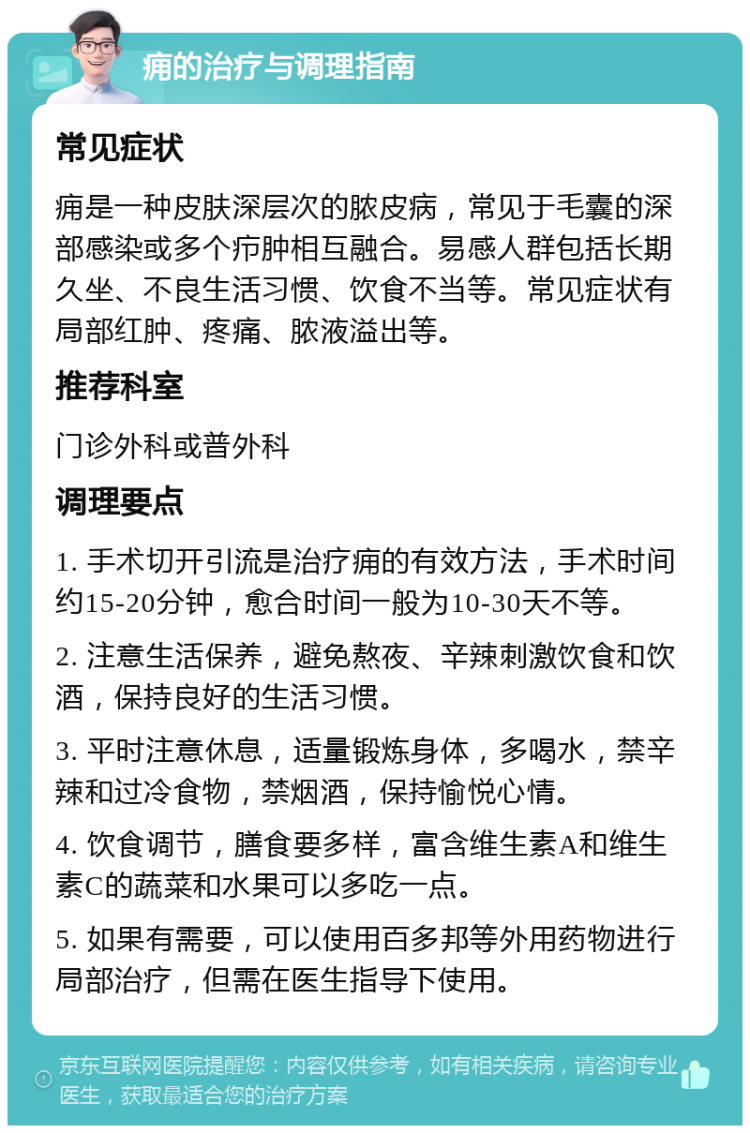 痈的治疗与调理指南 常见症状 痈是一种皮肤深层次的脓皮病，常见于毛囊的深部感染或多个疖肿相互融合。易感人群包括长期久坐、不良生活习惯、饮食不当等。常见症状有局部红肿、疼痛、脓液溢出等。 推荐科室 门诊外科或普外科 调理要点 1. 手术切开引流是治疗痈的有效方法，手术时间约15-20分钟，愈合时间一般为10-30天不等。 2. 注意生活保养，避免熬夜、辛辣刺激饮食和饮酒，保持良好的生活习惯。 3. 平时注意休息，适量锻炼身体，多喝水，禁辛辣和过冷食物，禁烟酒，保持愉悦心情。 4. 饮食调节，膳食要多样，富含维生素A和维生素C的蔬菜和水果可以多吃一点。 5. 如果有需要，可以使用百多邦等外用药物进行局部治疗，但需在医生指导下使用。