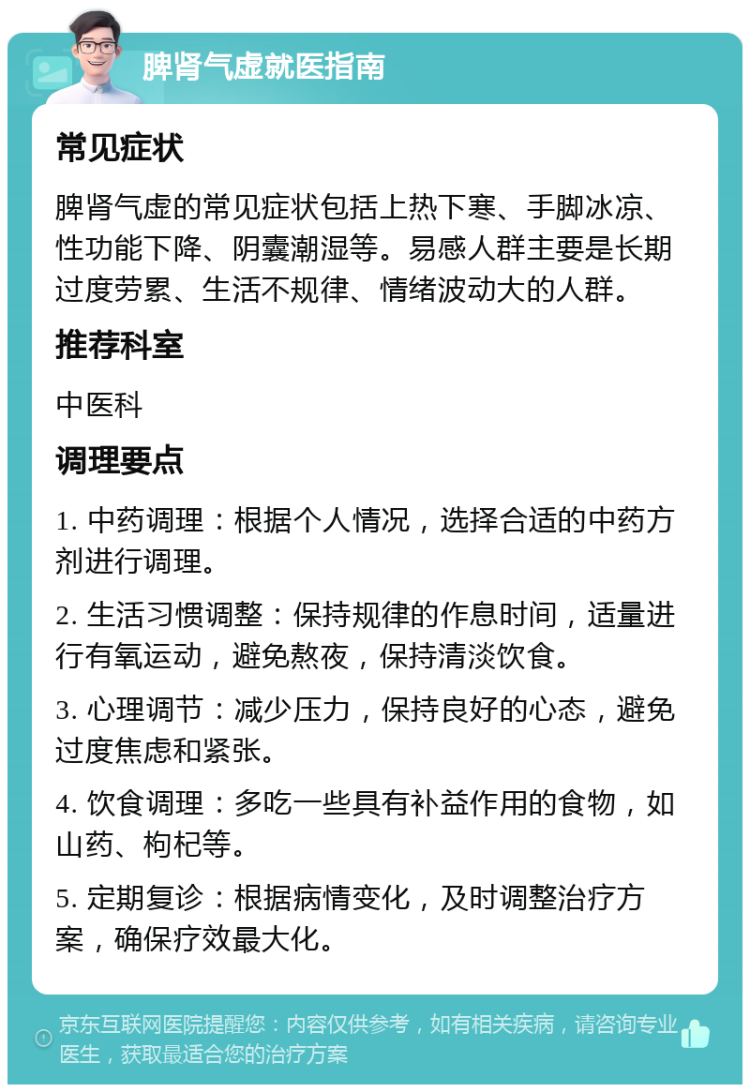 脾肾气虚就医指南 常见症状 脾肾气虚的常见症状包括上热下寒、手脚冰凉、性功能下降、阴囊潮湿等。易感人群主要是长期过度劳累、生活不规律、情绪波动大的人群。 推荐科室 中医科 调理要点 1. 中药调理：根据个人情况，选择合适的中药方剂进行调理。 2. 生活习惯调整：保持规律的作息时间，适量进行有氧运动，避免熬夜，保持清淡饮食。 3. 心理调节：减少压力，保持良好的心态，避免过度焦虑和紧张。 4. 饮食调理：多吃一些具有补益作用的食物，如山药、枸杞等。 5. 定期复诊：根据病情变化，及时调整治疗方案，确保疗效最大化。