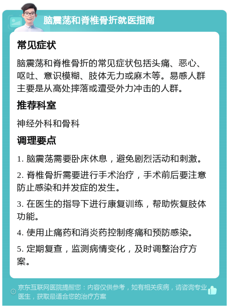 脑震荡和脊椎骨折就医指南 常见症状 脑震荡和脊椎骨折的常见症状包括头痛、恶心、呕吐、意识模糊、肢体无力或麻木等。易感人群主要是从高处摔落或遭受外力冲击的人群。 推荐科室 神经外科和骨科 调理要点 1. 脑震荡需要卧床休息，避免剧烈活动和刺激。 2. 脊椎骨折需要进行手术治疗，手术前后要注意防止感染和并发症的发生。 3. 在医生的指导下进行康复训练，帮助恢复肢体功能。 4. 使用止痛药和消炎药控制疼痛和预防感染。 5. 定期复查，监测病情变化，及时调整治疗方案。