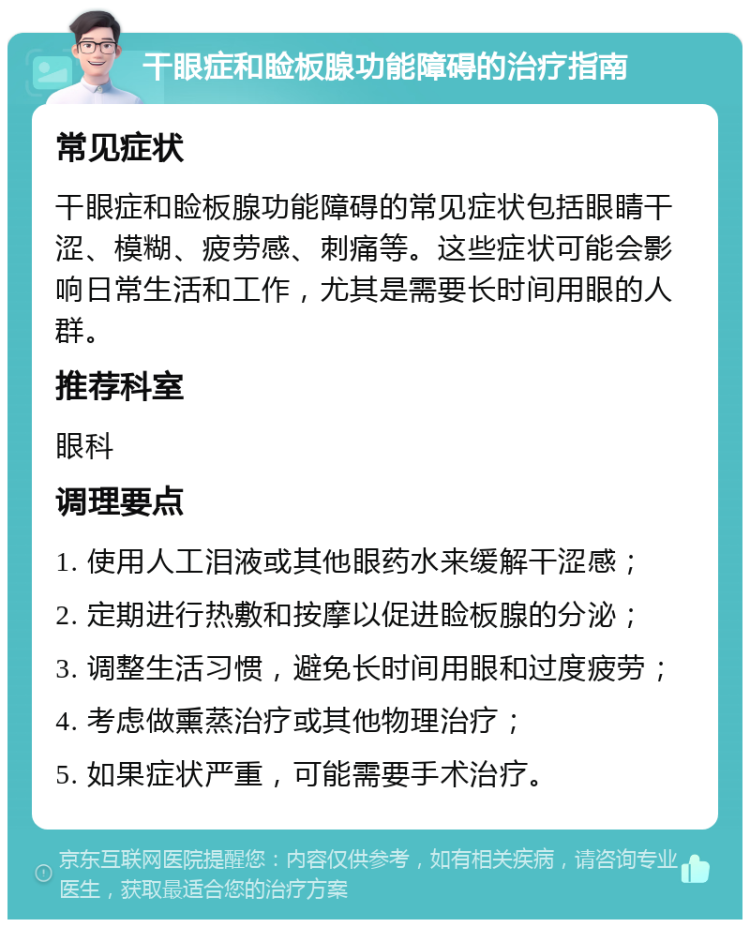 干眼症和睑板腺功能障碍的治疗指南 常见症状 干眼症和睑板腺功能障碍的常见症状包括眼睛干涩、模糊、疲劳感、刺痛等。这些症状可能会影响日常生活和工作，尤其是需要长时间用眼的人群。 推荐科室 眼科 调理要点 1. 使用人工泪液或其他眼药水来缓解干涩感； 2. 定期进行热敷和按摩以促进睑板腺的分泌； 3. 调整生活习惯，避免长时间用眼和过度疲劳； 4. 考虑做熏蒸治疗或其他物理治疗； 5. 如果症状严重，可能需要手术治疗。