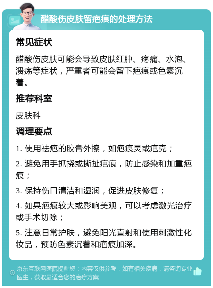 醋酸伤皮肤留疤痕的处理方法 常见症状 醋酸伤皮肤可能会导致皮肤红肿、疼痛、水泡、溃疡等症状，严重者可能会留下疤痕或色素沉着。 推荐科室 皮肤科 调理要点 1. 使用祛疤的胶膏外擦，如疤痕灵或疤克； 2. 避免用手抓挠或撕扯疤痕，防止感染和加重疤痕； 3. 保持伤口清洁和湿润，促进皮肤修复； 4. 如果疤痕较大或影响美观，可以考虑激光治疗或手术切除； 5. 注意日常护肤，避免阳光直射和使用刺激性化妆品，预防色素沉着和疤痕加深。