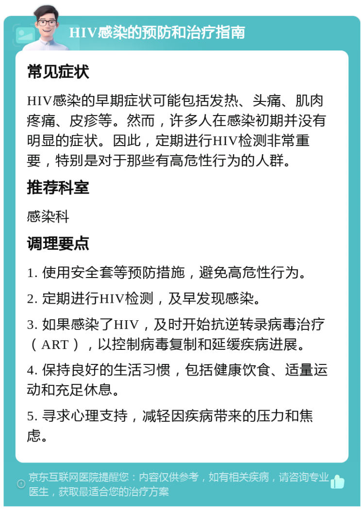 HIV感染的预防和治疗指南 常见症状 HIV感染的早期症状可能包括发热、头痛、肌肉疼痛、皮疹等。然而，许多人在感染初期并没有明显的症状。因此，定期进行HIV检测非常重要，特别是对于那些有高危性行为的人群。 推荐科室 感染科 调理要点 1. 使用安全套等预防措施，避免高危性行为。 2. 定期进行HIV检测，及早发现感染。 3. 如果感染了HIV，及时开始抗逆转录病毒治疗（ART），以控制病毒复制和延缓疾病进展。 4. 保持良好的生活习惯，包括健康饮食、适量运动和充足休息。 5. 寻求心理支持，减轻因疾病带来的压力和焦虑。