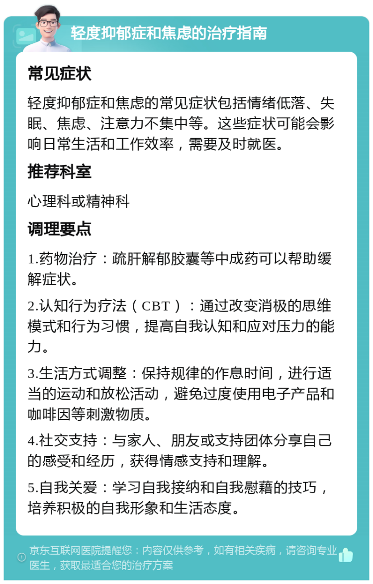 轻度抑郁症和焦虑的治疗指南 常见症状 轻度抑郁症和焦虑的常见症状包括情绪低落、失眠、焦虑、注意力不集中等。这些症状可能会影响日常生活和工作效率，需要及时就医。 推荐科室 心理科或精神科 调理要点 1.药物治疗：疏肝解郁胶囊等中成药可以帮助缓解症状。 2.认知行为疗法（CBT）：通过改变消极的思维模式和行为习惯，提高自我认知和应对压力的能力。 3.生活方式调整：保持规律的作息时间，进行适当的运动和放松活动，避免过度使用电子产品和咖啡因等刺激物质。 4.社交支持：与家人、朋友或支持团体分享自己的感受和经历，获得情感支持和理解。 5.自我关爱：学习自我接纳和自我慰藉的技巧，培养积极的自我形象和生活态度。