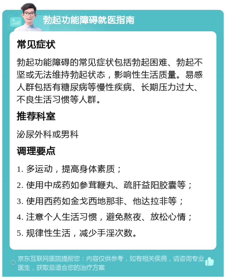 勃起功能障碍就医指南 常见症状 勃起功能障碍的常见症状包括勃起困难、勃起不坚或无法维持勃起状态，影响性生活质量。易感人群包括有糖尿病等慢性疾病、长期压力过大、不良生活习惯等人群。 推荐科室 泌尿外科或男科 调理要点 1. 多运动，提高身体素质； 2. 使用中成药如参茸鞭丸、疏肝益阳胶囊等； 3. 使用西药如金戈西地那非、他达拉非等； 4. 注意个人生活习惯，避免熬夜、放松心情； 5. 规律性生活，减少手淫次数。