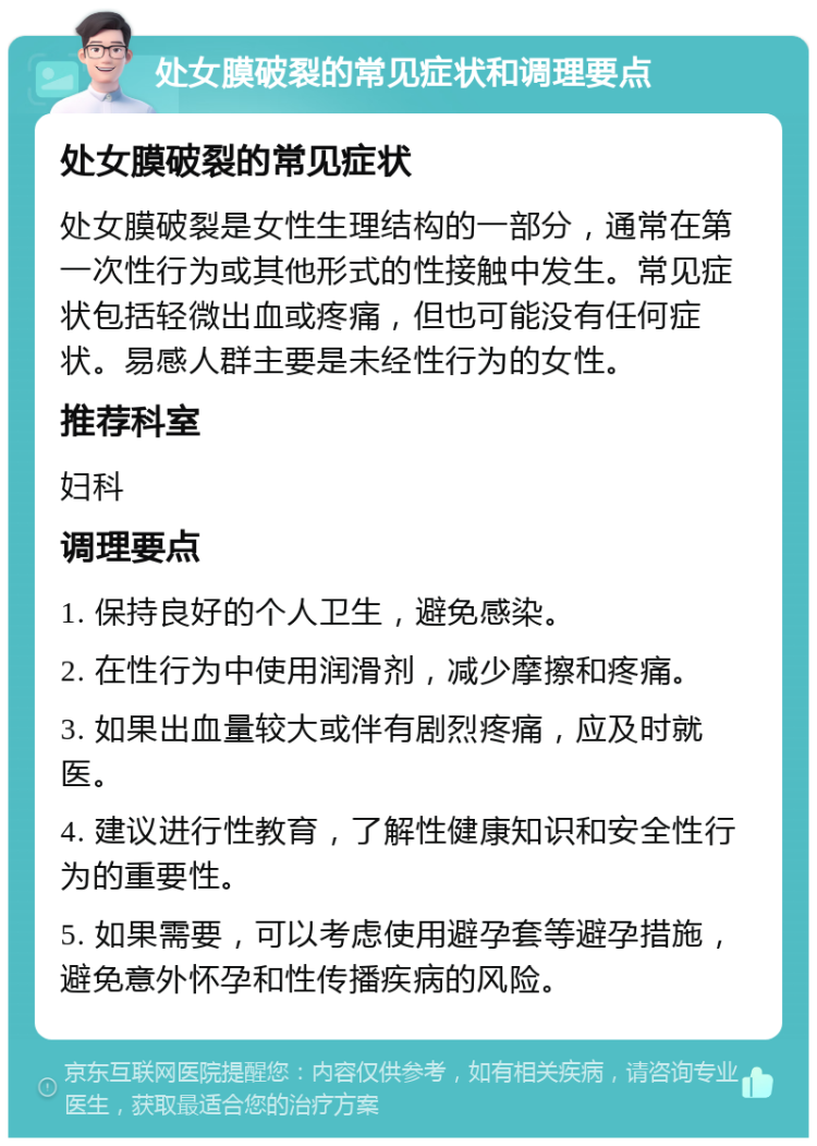 处女膜破裂的常见症状和调理要点 处女膜破裂的常见症状 处女膜破裂是女性生理结构的一部分，通常在第一次性行为或其他形式的性接触中发生。常见症状包括轻微出血或疼痛，但也可能没有任何症状。易感人群主要是未经性行为的女性。 推荐科室 妇科 调理要点 1. 保持良好的个人卫生，避免感染。 2. 在性行为中使用润滑剂，减少摩擦和疼痛。 3. 如果出血量较大或伴有剧烈疼痛，应及时就医。 4. 建议进行性教育，了解性健康知识和安全性行为的重要性。 5. 如果需要，可以考虑使用避孕套等避孕措施，避免意外怀孕和性传播疾病的风险。