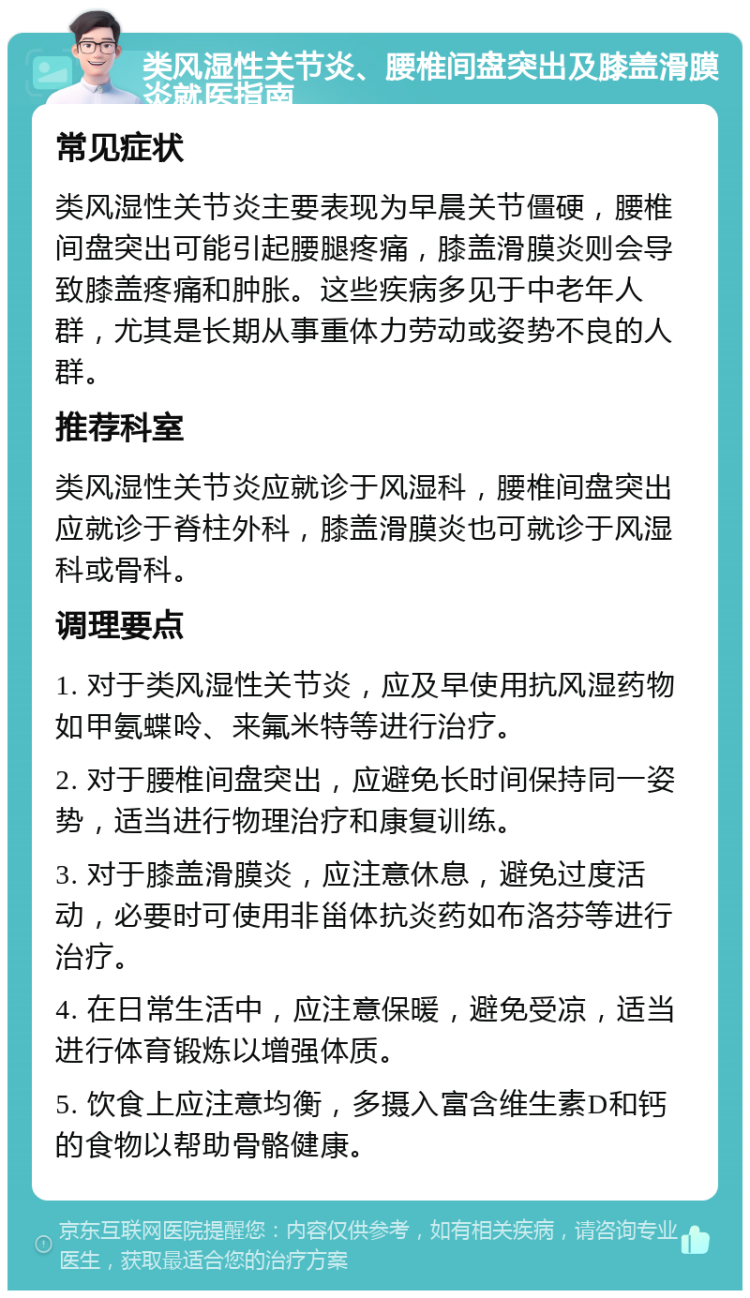 类风湿性关节炎、腰椎间盘突出及膝盖滑膜炎就医指南 常见症状 类风湿性关节炎主要表现为早晨关节僵硬，腰椎间盘突出可能引起腰腿疼痛，膝盖滑膜炎则会导致膝盖疼痛和肿胀。这些疾病多见于中老年人群，尤其是长期从事重体力劳动或姿势不良的人群。 推荐科室 类风湿性关节炎应就诊于风湿科，腰椎间盘突出应就诊于脊柱外科，膝盖滑膜炎也可就诊于风湿科或骨科。 调理要点 1. 对于类风湿性关节炎，应及早使用抗风湿药物如甲氨蝶呤、来氟米特等进行治疗。 2. 对于腰椎间盘突出，应避免长时间保持同一姿势，适当进行物理治疗和康复训练。 3. 对于膝盖滑膜炎，应注意休息，避免过度活动，必要时可使用非甾体抗炎药如布洛芬等进行治疗。 4. 在日常生活中，应注意保暖，避免受凉，适当进行体育锻炼以增强体质。 5. 饮食上应注意均衡，多摄入富含维生素D和钙的食物以帮助骨骼健康。