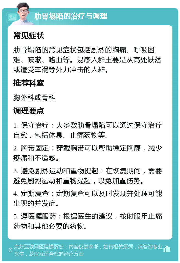 肋骨塌陷的治疗与调理 常见症状 肋骨塌陷的常见症状包括剧烈的胸痛、呼吸困难、咳嗽、咯血等。易感人群主要是从高处跌落或遭受车祸等外力冲击的人群。 推荐科室 胸外科或骨科 调理要点 1. 保守治疗：大多数肋骨塌陷可以通过保守治疗自愈，包括休息、止痛药物等。 2. 胸带固定：穿戴胸带可以帮助稳定胸廓，减少疼痛和不适感。 3. 避免剧烈运动和重物提起：在恢复期间，需要避免剧烈运动和重物提起，以免加重伤势。 4. 定期复查：定期复查可以及时发现并处理可能出现的并发症。 5. 遵医嘱服药：根据医生的建议，按时服用止痛药物和其他必要的药物。