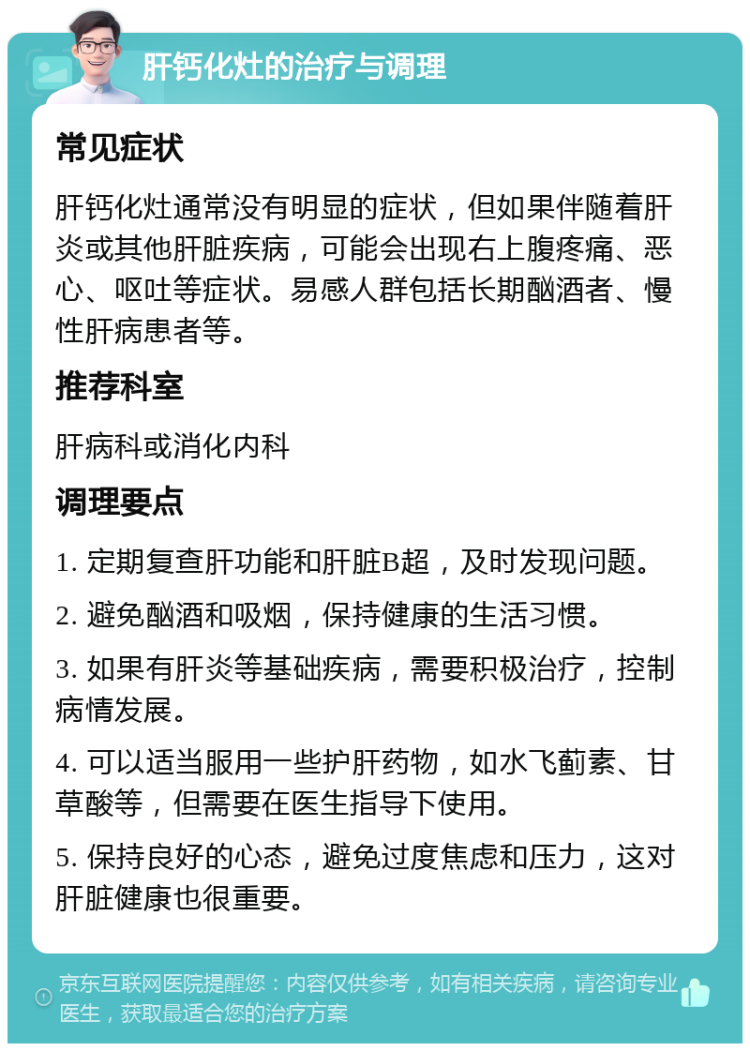 肝钙化灶的治疗与调理 常见症状 肝钙化灶通常没有明显的症状，但如果伴随着肝炎或其他肝脏疾病，可能会出现右上腹疼痛、恶心、呕吐等症状。易感人群包括长期酗酒者、慢性肝病患者等。 推荐科室 肝病科或消化内科 调理要点 1. 定期复查肝功能和肝脏B超，及时发现问题。 2. 避免酗酒和吸烟，保持健康的生活习惯。 3. 如果有肝炎等基础疾病，需要积极治疗，控制病情发展。 4. 可以适当服用一些护肝药物，如水飞蓟素、甘草酸等，但需要在医生指导下使用。 5. 保持良好的心态，避免过度焦虑和压力，这对肝脏健康也很重要。