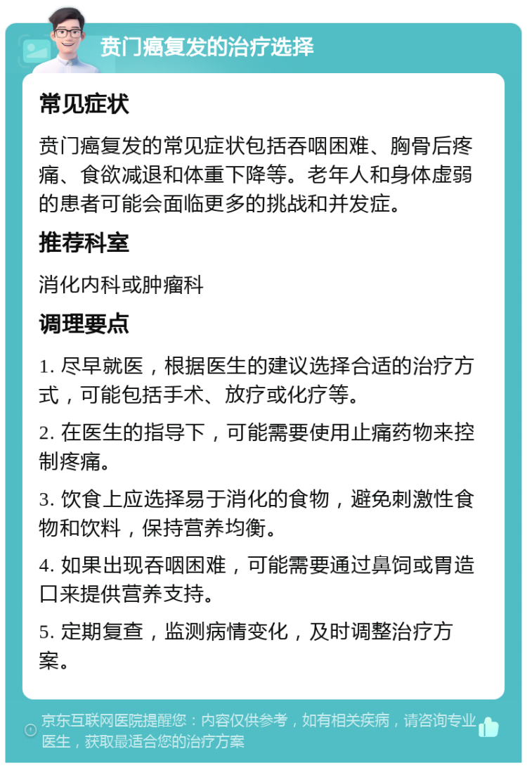 贲门癌复发的治疗选择 常见症状 贲门癌复发的常见症状包括吞咽困难、胸骨后疼痛、食欲减退和体重下降等。老年人和身体虚弱的患者可能会面临更多的挑战和并发症。 推荐科室 消化内科或肿瘤科 调理要点 1. 尽早就医，根据医生的建议选择合适的治疗方式，可能包括手术、放疗或化疗等。 2. 在医生的指导下，可能需要使用止痛药物来控制疼痛。 3. 饮食上应选择易于消化的食物，避免刺激性食物和饮料，保持营养均衡。 4. 如果出现吞咽困难，可能需要通过鼻饲或胃造口来提供营养支持。 5. 定期复查，监测病情变化，及时调整治疗方案。