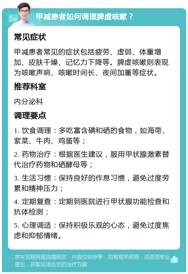 甲减患者如何调理脾虚咳嗽？ 常见症状 甲减患者常见的症状包括疲劳、虚弱、体重增加、皮肤干燥、记忆力下降等。脾虚咳嗽则表现为咳嗽声响、咳嗽时间长、夜间加重等症状。 推荐科室 内分泌科 调理要点 1. 饮食调理：多吃富含碘和硒的食物，如海带、紫菜、牛肉、鸡蛋等； 2. 药物治疗：根据医生建议，服用甲状腺激素替代治疗药物和硒酵母等； 3. 生活习惯：保持良好的作息习惯，避免过度劳累和精神压力； 4. 定期复查：定期到医院进行甲状腺功能检查和抗体检测； 5. 心理调适：保持积极乐观的心态，避免过度焦虑和抑郁情绪。