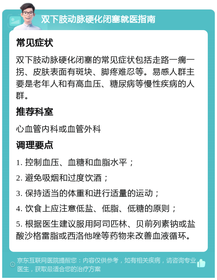 双下肢动脉硬化闭塞就医指南 常见症状 双下肢动脉硬化闭塞的常见症状包括走路一瘸一拐、皮肤表面有斑块、脚疼难忍等。易感人群主要是老年人和有高血压、糖尿病等慢性疾病的人群。 推荐科室 心血管内科或血管外科 调理要点 1. 控制血压、血糖和血脂水平； 2. 避免吸烟和过度饮酒； 3. 保持适当的体重和进行适量的运动； 4. 饮食上应注意低盐、低脂、低糖的原则； 5. 根据医生建议服用阿司匹林、贝前列素钠或盐酸沙格雷脂或西洛他唑等药物来改善血液循环。