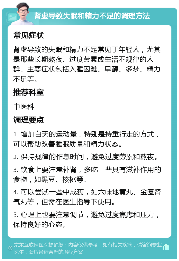 肾虚导致失眠和精力不足的调理方法 常见症状 肾虚导致的失眠和精力不足常见于年轻人，尤其是那些长期熬夜、过度劳累或生活不规律的人群。主要症状包括入睡困难、早醒、多梦、精力不足等。 推荐科室 中医科 调理要点 1. 增加白天的运动量，特别是持重行走的方式，可以帮助改善睡眠质量和精力状态。 2. 保持规律的作息时间，避免过度劳累和熬夜。 3. 饮食上要注意补肾，多吃一些具有滋补作用的食物，如黑豆、核桃等。 4. 可以尝试一些中成药，如六味地黄丸、金匮肾气丸等，但需在医生指导下使用。 5. 心理上也要注意调节，避免过度焦虑和压力，保持良好的心态。