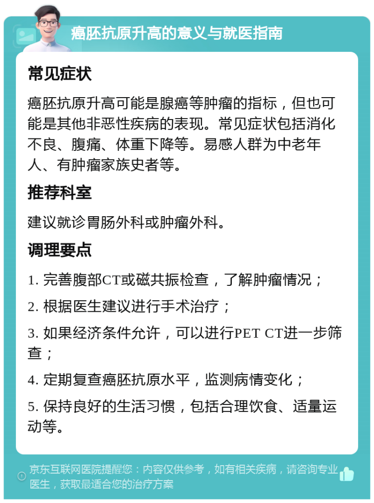 癌胚抗原升高的意义与就医指南 常见症状 癌胚抗原升高可能是腺癌等肿瘤的指标，但也可能是其他非恶性疾病的表现。常见症状包括消化不良、腹痛、体重下降等。易感人群为中老年人、有肿瘤家族史者等。 推荐科室 建议就诊胃肠外科或肿瘤外科。 调理要点 1. 完善腹部CT或磁共振检查，了解肿瘤情况； 2. 根据医生建议进行手术治疗； 3. 如果经济条件允许，可以进行PET CT进一步筛查； 4. 定期复查癌胚抗原水平，监测病情变化； 5. 保持良好的生活习惯，包括合理饮食、适量运动等。