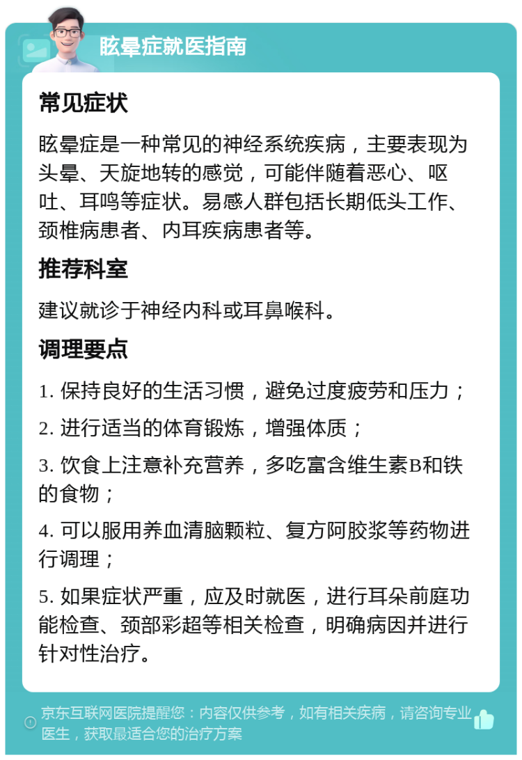 眩晕症就医指南 常见症状 眩晕症是一种常见的神经系统疾病，主要表现为头晕、天旋地转的感觉，可能伴随着恶心、呕吐、耳鸣等症状。易感人群包括长期低头工作、颈椎病患者、内耳疾病患者等。 推荐科室 建议就诊于神经内科或耳鼻喉科。 调理要点 1. 保持良好的生活习惯，避免过度疲劳和压力； 2. 进行适当的体育锻炼，增强体质； 3. 饮食上注意补充营养，多吃富含维生素B和铁的食物； 4. 可以服用养血清脑颗粒、复方阿胶浆等药物进行调理； 5. 如果症状严重，应及时就医，进行耳朵前庭功能检查、颈部彩超等相关检查，明确病因并进行针对性治疗。