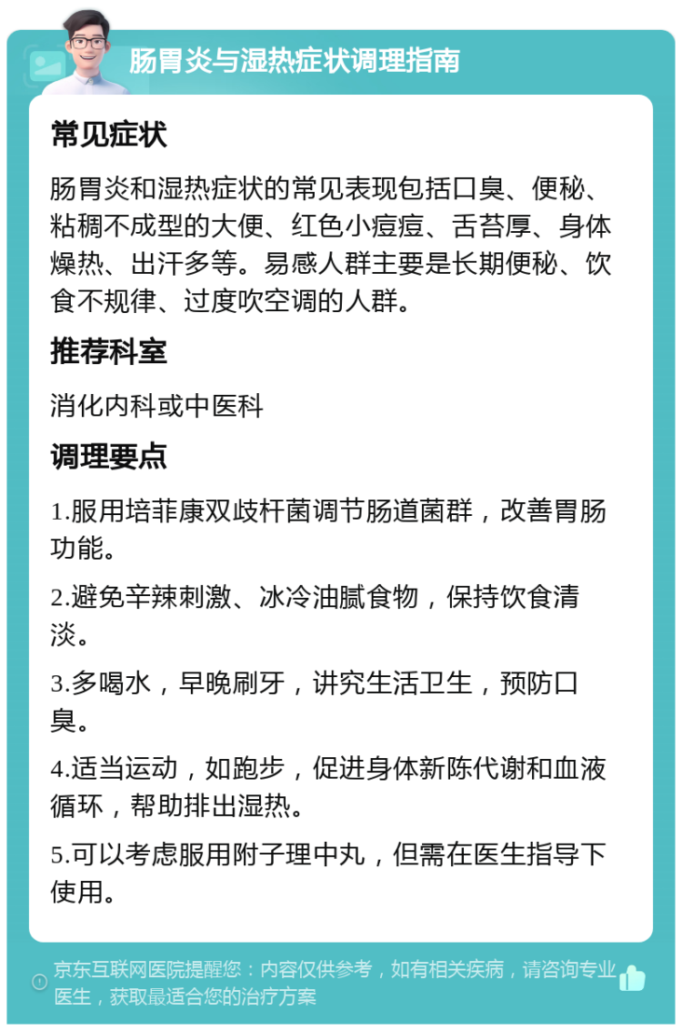 肠胃炎与湿热症状调理指南 常见症状 肠胃炎和湿热症状的常见表现包括口臭、便秘、粘稠不成型的大便、红色小痘痘、舌苔厚、身体燥热、出汗多等。易感人群主要是长期便秘、饮食不规律、过度吹空调的人群。 推荐科室 消化内科或中医科 调理要点 1.服用培菲康双歧杆菌调节肠道菌群，改善胃肠功能。 2.避免辛辣刺激、冰冷油腻食物，保持饮食清淡。 3.多喝水，早晚刷牙，讲究生活卫生，预防口臭。 4.适当运动，如跑步，促进身体新陈代谢和血液循环，帮助排出湿热。 5.可以考虑服用附子理中丸，但需在医生指导下使用。