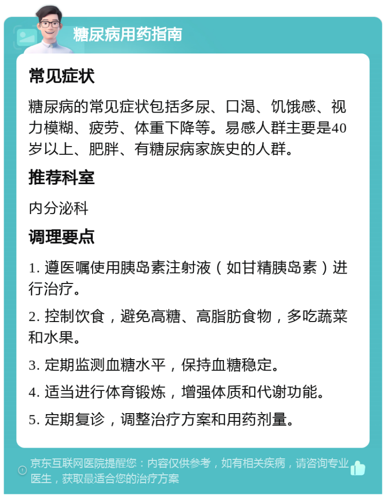 糖尿病用药指南 常见症状 糖尿病的常见症状包括多尿、口渴、饥饿感、视力模糊、疲劳、体重下降等。易感人群主要是40岁以上、肥胖、有糖尿病家族史的人群。 推荐科室 内分泌科 调理要点 1. 遵医嘱使用胰岛素注射液（如甘精胰岛素）进行治疗。 2. 控制饮食，避免高糖、高脂肪食物，多吃蔬菜和水果。 3. 定期监测血糖水平，保持血糖稳定。 4. 适当进行体育锻炼，增强体质和代谢功能。 5. 定期复诊，调整治疗方案和用药剂量。