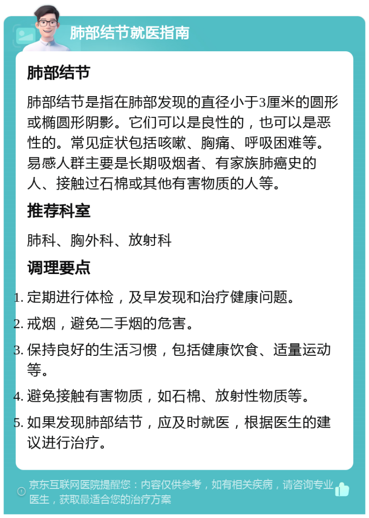 肺部结节就医指南 肺部结节 肺部结节是指在肺部发现的直径小于3厘米的圆形或椭圆形阴影。它们可以是良性的，也可以是恶性的。常见症状包括咳嗽、胸痛、呼吸困难等。易感人群主要是长期吸烟者、有家族肺癌史的人、接触过石棉或其他有害物质的人等。 推荐科室 肺科、胸外科、放射科 调理要点 定期进行体检，及早发现和治疗健康问题。 戒烟，避免二手烟的危害。 保持良好的生活习惯，包括健康饮食、适量运动等。 避免接触有害物质，如石棉、放射性物质等。 如果发现肺部结节，应及时就医，根据医生的建议进行治疗。