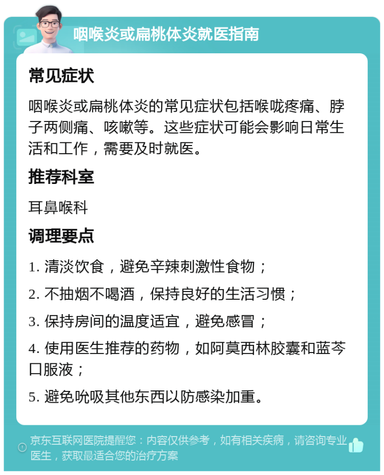 咽喉炎或扁桃体炎就医指南 常见症状 咽喉炎或扁桃体炎的常见症状包括喉咙疼痛、脖子两侧痛、咳嗽等。这些症状可能会影响日常生活和工作，需要及时就医。 推荐科室 耳鼻喉科 调理要点 1. 清淡饮食，避免辛辣刺激性食物； 2. 不抽烟不喝酒，保持良好的生活习惯； 3. 保持房间的温度适宜，避免感冒； 4. 使用医生推荐的药物，如阿莫西林胶囊和蓝芩口服液； 5. 避免吮吸其他东西以防感染加重。