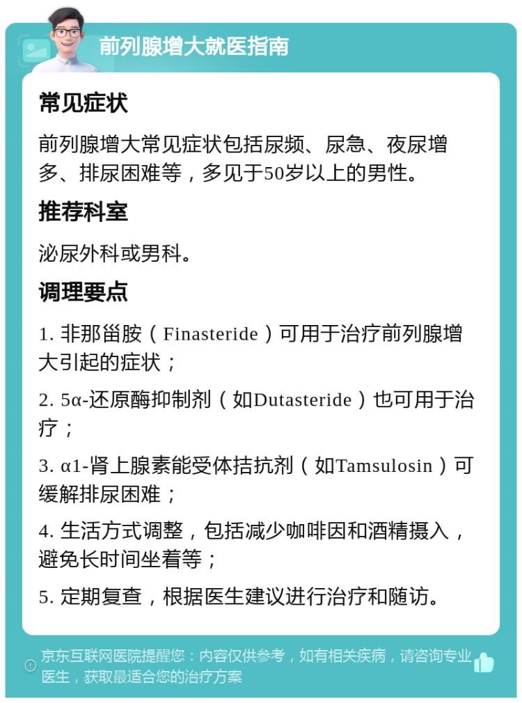 前列腺增大就医指南 常见症状 前列腺增大常见症状包括尿频、尿急、夜尿增多、排尿困难等，多见于50岁以上的男性。 推荐科室 泌尿外科或男科。 调理要点 1. 非那甾胺（Finasteride）可用于治疗前列腺增大引起的症状； 2. 5α-还原酶抑制剂（如Dutasteride）也可用于治疗； 3. α1-肾上腺素能受体拮抗剂（如Tamsulosin）可缓解排尿困难； 4. 生活方式调整，包括减少咖啡因和酒精摄入，避免长时间坐着等； 5. 定期复查，根据医生建议进行治疗和随访。