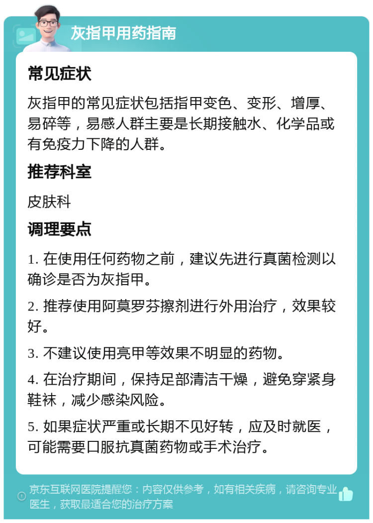 灰指甲用药指南 常见症状 灰指甲的常见症状包括指甲变色、变形、增厚、易碎等，易感人群主要是长期接触水、化学品或有免疫力下降的人群。 推荐科室 皮肤科 调理要点 1. 在使用任何药物之前，建议先进行真菌检测以确诊是否为灰指甲。 2. 推荐使用阿莫罗芬擦剂进行外用治疗，效果较好。 3. 不建议使用亮甲等效果不明显的药物。 4. 在治疗期间，保持足部清洁干燥，避免穿紧身鞋袜，减少感染风险。 5. 如果症状严重或长期不见好转，应及时就医，可能需要口服抗真菌药物或手术治疗。