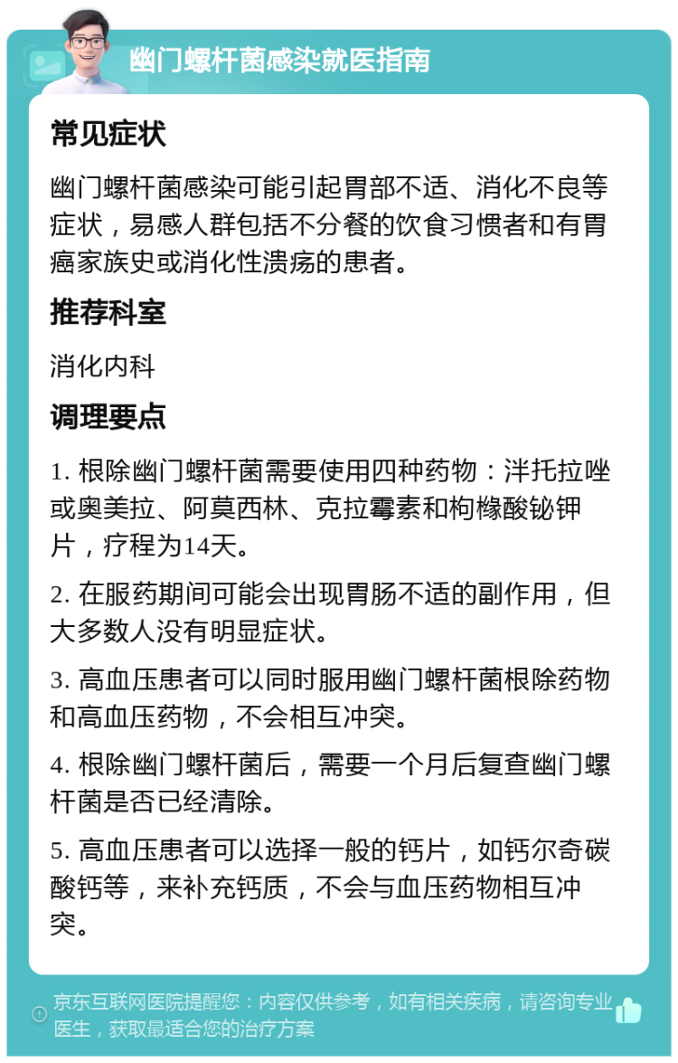 幽门螺杆菌感染就医指南 常见症状 幽门螺杆菌感染可能引起胃部不适、消化不良等症状，易感人群包括不分餐的饮食习惯者和有胃癌家族史或消化性溃疡的患者。 推荐科室 消化内科 调理要点 1. 根除幽门螺杆菌需要使用四种药物：泮托拉唑或奥美拉、阿莫西林、克拉霉素和枸橼酸铋钾片，疗程为14天。 2. 在服药期间可能会出现胃肠不适的副作用，但大多数人没有明显症状。 3. 高血压患者可以同时服用幽门螺杆菌根除药物和高血压药物，不会相互冲突。 4. 根除幽门螺杆菌后，需要一个月后复查幽门螺杆菌是否已经清除。 5. 高血压患者可以选择一般的钙片，如钙尔奇碳酸钙等，来补充钙质，不会与血压药物相互冲突。