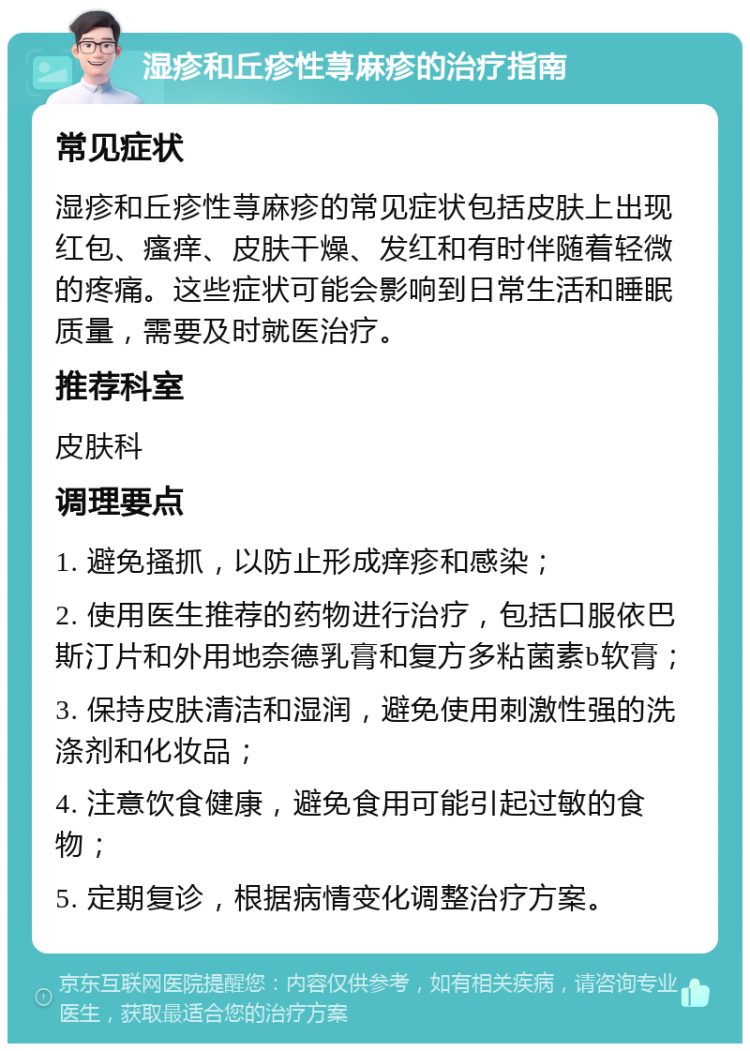 湿疹和丘疹性荨麻疹的治疗指南 常见症状 湿疹和丘疹性荨麻疹的常见症状包括皮肤上出现红包、瘙痒、皮肤干燥、发红和有时伴随着轻微的疼痛。这些症状可能会影响到日常生活和睡眠质量，需要及时就医治疗。 推荐科室 皮肤科 调理要点 1. 避免搔抓，以防止形成痒疹和感染； 2. 使用医生推荐的药物进行治疗，包括口服依巴斯汀片和外用地奈德乳膏和复方多粘菌素b软膏； 3. 保持皮肤清洁和湿润，避免使用刺激性强的洗涤剂和化妆品； 4. 注意饮食健康，避免食用可能引起过敏的食物； 5. 定期复诊，根据病情变化调整治疗方案。