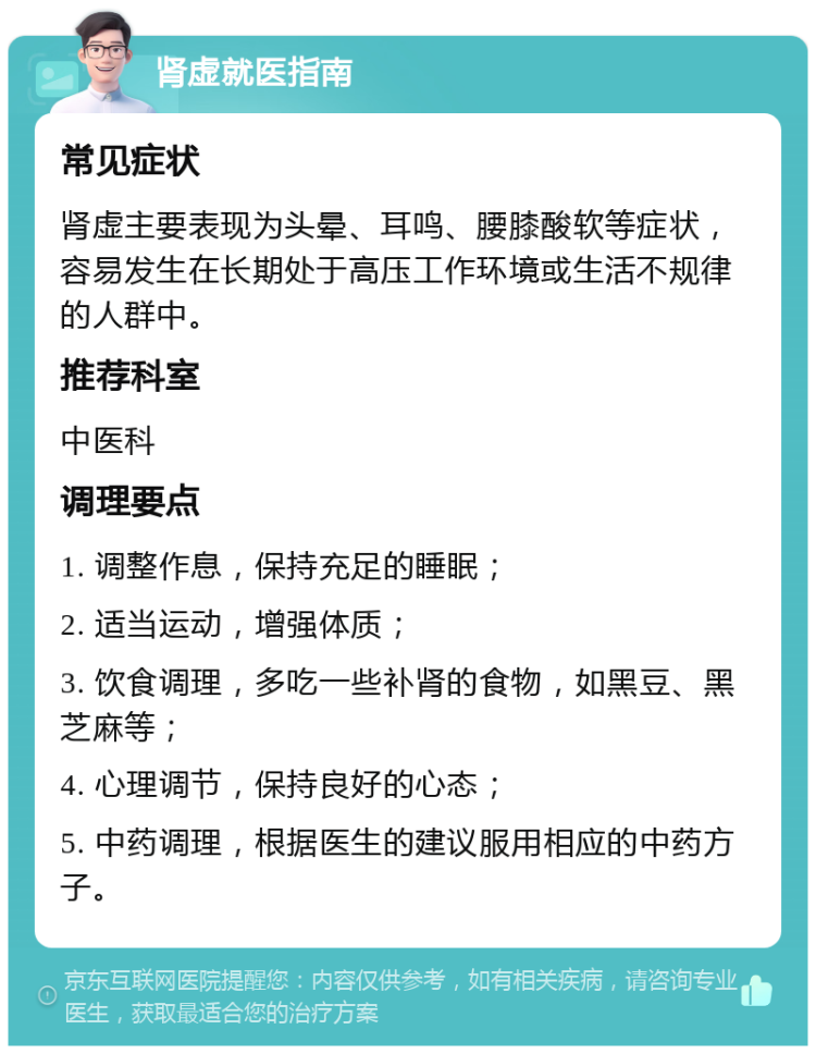 肾虚就医指南 常见症状 肾虚主要表现为头晕、耳鸣、腰膝酸软等症状，容易发生在长期处于高压工作环境或生活不规律的人群中。 推荐科室 中医科 调理要点 1. 调整作息，保持充足的睡眠； 2. 适当运动，增强体质； 3. 饮食调理，多吃一些补肾的食物，如黑豆、黑芝麻等； 4. 心理调节，保持良好的心态； 5. 中药调理，根据医生的建议服用相应的中药方子。