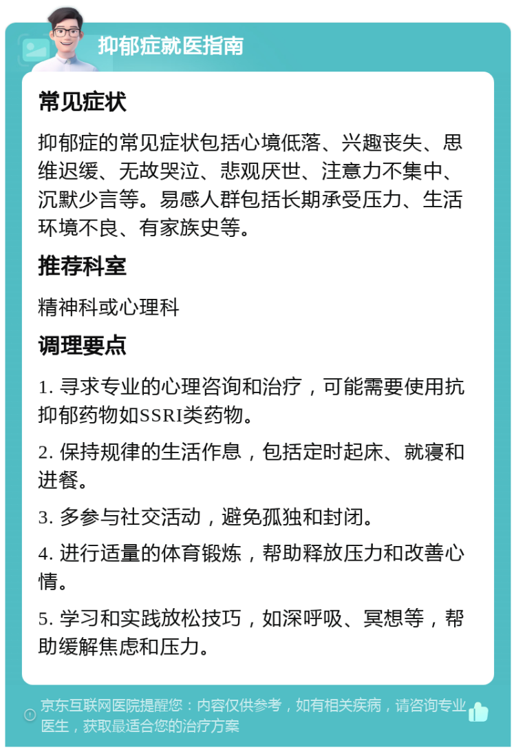 抑郁症就医指南 常见症状 抑郁症的常见症状包括心境低落、兴趣丧失、思维迟缓、无故哭泣、悲观厌世、注意力不集中、沉默少言等。易感人群包括长期承受压力、生活环境不良、有家族史等。 推荐科室 精神科或心理科 调理要点 1. 寻求专业的心理咨询和治疗，可能需要使用抗抑郁药物如SSRI类药物。 2. 保持规律的生活作息，包括定时起床、就寝和进餐。 3. 多参与社交活动，避免孤独和封闭。 4. 进行适量的体育锻炼，帮助释放压力和改善心情。 5. 学习和实践放松技巧，如深呼吸、冥想等，帮助缓解焦虑和压力。