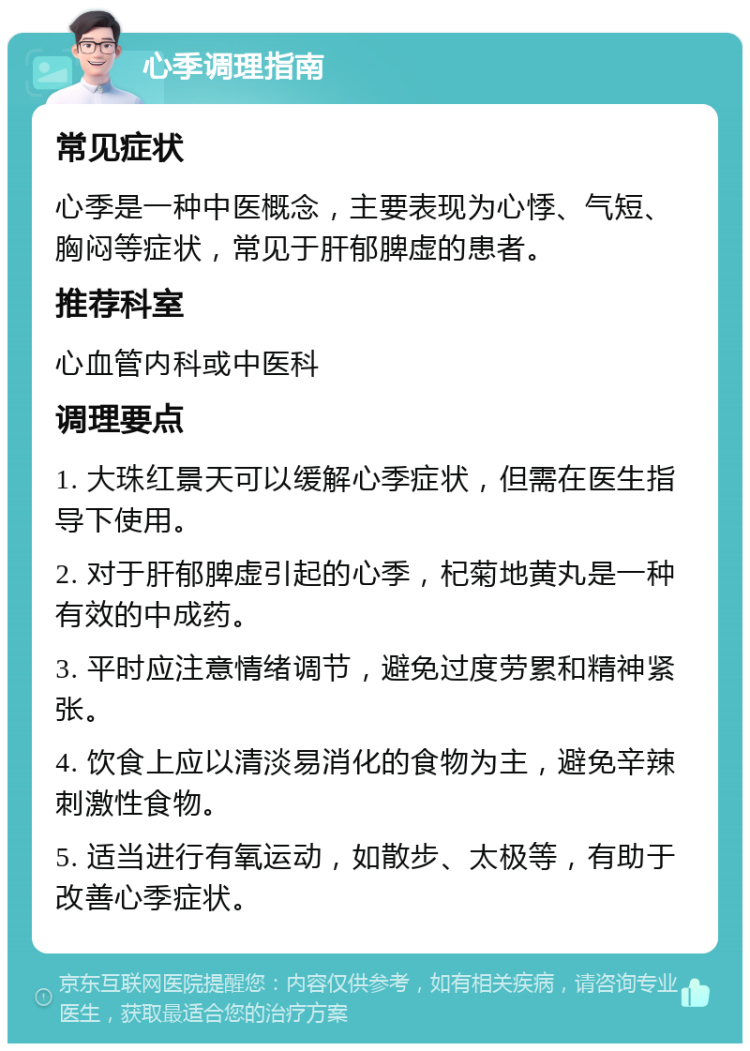 心季调理指南 常见症状 心季是一种中医概念，主要表现为心悸、气短、胸闷等症状，常见于肝郁脾虚的患者。 推荐科室 心血管内科或中医科 调理要点 1. 大珠红景天可以缓解心季症状，但需在医生指导下使用。 2. 对于肝郁脾虚引起的心季，杞菊地黄丸是一种有效的中成药。 3. 平时应注意情绪调节，避免过度劳累和精神紧张。 4. 饮食上应以清淡易消化的食物为主，避免辛辣刺激性食物。 5. 适当进行有氧运动，如散步、太极等，有助于改善心季症状。