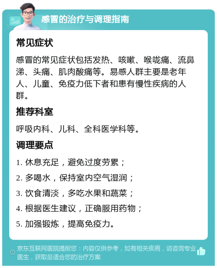 感冒的治疗与调理指南 常见症状 感冒的常见症状包括发热、咳嗽、喉咙痛、流鼻涕、头痛、肌肉酸痛等。易感人群主要是老年人、儿童、免疫力低下者和患有慢性疾病的人群。 推荐科室 呼吸内科、儿科、全科医学科等。 调理要点 1. 休息充足，避免过度劳累； 2. 多喝水，保持室内空气湿润； 3. 饮食清淡，多吃水果和蔬菜； 4. 根据医生建议，正确服用药物； 5. 加强锻炼，提高免疫力。