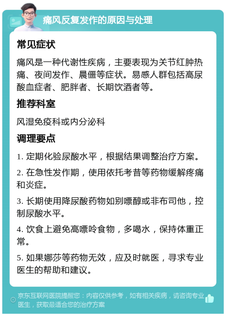 痛风反复发作的原因与处理 常见症状 痛风是一种代谢性疾病，主要表现为关节红肿热痛、夜间发作、晨僵等症状。易感人群包括高尿酸血症者、肥胖者、长期饮酒者等。 推荐科室 风湿免疫科或内分泌科 调理要点 1. 定期化验尿酸水平，根据结果调整治疗方案。 2. 在急性发作期，使用依托考昔等药物缓解疼痛和炎症。 3. 长期使用降尿酸药物如别嘌醇或非布司他，控制尿酸水平。 4. 饮食上避免高嘌呤食物，多喝水，保持体重正常。 5. 如果娜莎等药物无效，应及时就医，寻求专业医生的帮助和建议。