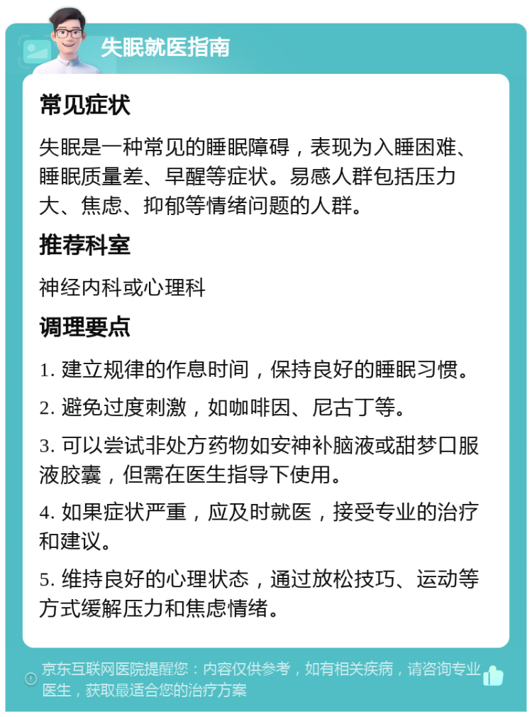 失眠就医指南 常见症状 失眠是一种常见的睡眠障碍，表现为入睡困难、睡眠质量差、早醒等症状。易感人群包括压力大、焦虑、抑郁等情绪问题的人群。 推荐科室 神经内科或心理科 调理要点 1. 建立规律的作息时间，保持良好的睡眠习惯。 2. 避免过度刺激，如咖啡因、尼古丁等。 3. 可以尝试非处方药物如安神补脑液或甜梦口服液胶囊，但需在医生指导下使用。 4. 如果症状严重，应及时就医，接受专业的治疗和建议。 5. 维持良好的心理状态，通过放松技巧、运动等方式缓解压力和焦虑情绪。