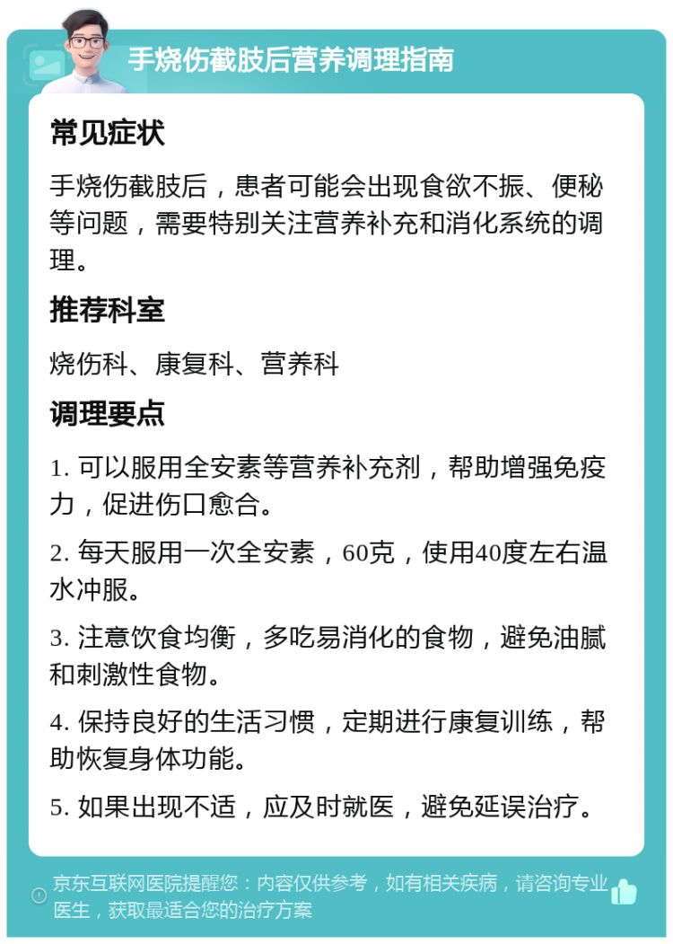 手烧伤截肢后营养调理指南 常见症状 手烧伤截肢后，患者可能会出现食欲不振、便秘等问题，需要特别关注营养补充和消化系统的调理。 推荐科室 烧伤科、康复科、营养科 调理要点 1. 可以服用全安素等营养补充剂，帮助增强免疫力，促进伤口愈合。 2. 每天服用一次全安素，60克，使用40度左右温水冲服。 3. 注意饮食均衡，多吃易消化的食物，避免油腻和刺激性食物。 4. 保持良好的生活习惯，定期进行康复训练，帮助恢复身体功能。 5. 如果出现不适，应及时就医，避免延误治疗。