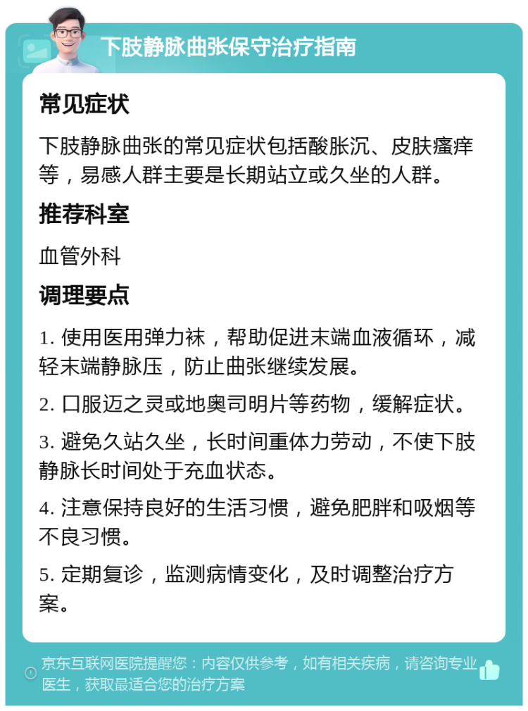 下肢静脉曲张保守治疗指南 常见症状 下肢静脉曲张的常见症状包括酸胀沉、皮肤瘙痒等，易感人群主要是长期站立或久坐的人群。 推荐科室 血管外科 调理要点 1. 使用医用弹力袜，帮助促进末端血液循环，减轻末端静脉压，防止曲张继续发展。 2. 口服迈之灵或地奥司明片等药物，缓解症状。 3. 避免久站久坐，长时间重体力劳动，不使下肢静脉长时间处于充血状态。 4. 注意保持良好的生活习惯，避免肥胖和吸烟等不良习惯。 5. 定期复诊，监测病情变化，及时调整治疗方案。