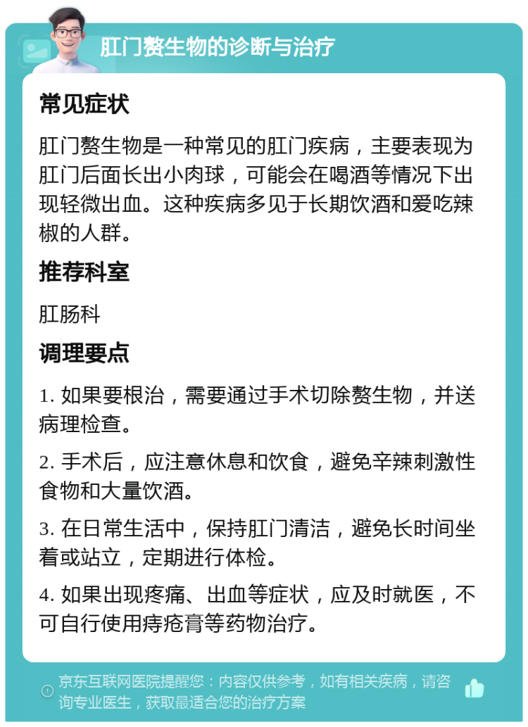 肛门赘生物的诊断与治疗 常见症状 肛门赘生物是一种常见的肛门疾病，主要表现为肛门后面长出小肉球，可能会在喝酒等情况下出现轻微出血。这种疾病多见于长期饮酒和爱吃辣椒的人群。 推荐科室 肛肠科 调理要点 1. 如果要根治，需要通过手术切除赘生物，并送病理检查。 2. 手术后，应注意休息和饮食，避免辛辣刺激性食物和大量饮酒。 3. 在日常生活中，保持肛门清洁，避免长时间坐着或站立，定期进行体检。 4. 如果出现疼痛、出血等症状，应及时就医，不可自行使用痔疮膏等药物治疗。