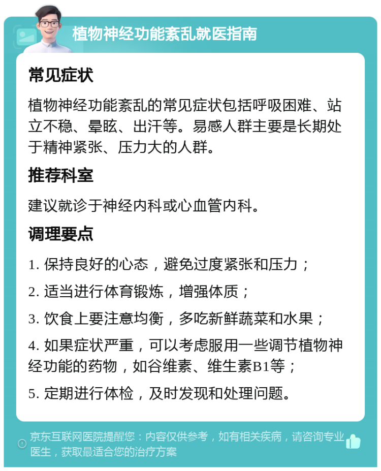 植物神经功能紊乱就医指南 常见症状 植物神经功能紊乱的常见症状包括呼吸困难、站立不稳、晕眩、出汗等。易感人群主要是长期处于精神紧张、压力大的人群。 推荐科室 建议就诊于神经内科或心血管内科。 调理要点 1. 保持良好的心态，避免过度紧张和压力； 2. 适当进行体育锻炼，增强体质； 3. 饮食上要注意均衡，多吃新鲜蔬菜和水果； 4. 如果症状严重，可以考虑服用一些调节植物神经功能的药物，如谷维素、维生素B1等； 5. 定期进行体检，及时发现和处理问题。