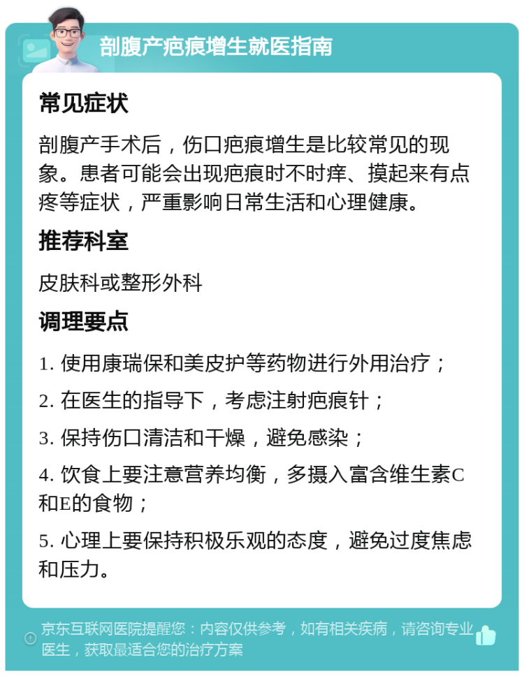 剖腹产疤痕增生就医指南 常见症状 剖腹产手术后，伤口疤痕增生是比较常见的现象。患者可能会出现疤痕时不时痒、摸起来有点疼等症状，严重影响日常生活和心理健康。 推荐科室 皮肤科或整形外科 调理要点 1. 使用康瑞保和美皮护等药物进行外用治疗； 2. 在医生的指导下，考虑注射疤痕针； 3. 保持伤口清洁和干燥，避免感染； 4. 饮食上要注意营养均衡，多摄入富含维生素C和E的食物； 5. 心理上要保持积极乐观的态度，避免过度焦虑和压力。