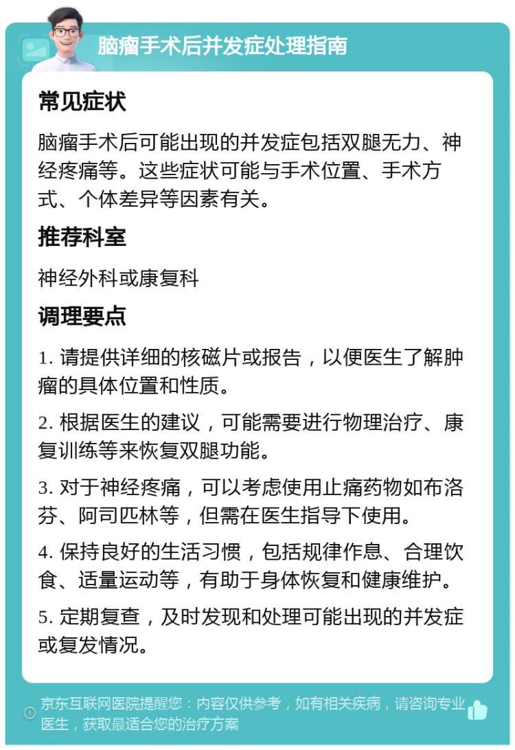 脑瘤手术后并发症处理指南 常见症状 脑瘤手术后可能出现的并发症包括双腿无力、神经疼痛等。这些症状可能与手术位置、手术方式、个体差异等因素有关。 推荐科室 神经外科或康复科 调理要点 1. 请提供详细的核磁片或报告，以便医生了解肿瘤的具体位置和性质。 2. 根据医生的建议，可能需要进行物理治疗、康复训练等来恢复双腿功能。 3. 对于神经疼痛，可以考虑使用止痛药物如布洛芬、阿司匹林等，但需在医生指导下使用。 4. 保持良好的生活习惯，包括规律作息、合理饮食、适量运动等，有助于身体恢复和健康维护。 5. 定期复查，及时发现和处理可能出现的并发症或复发情况。