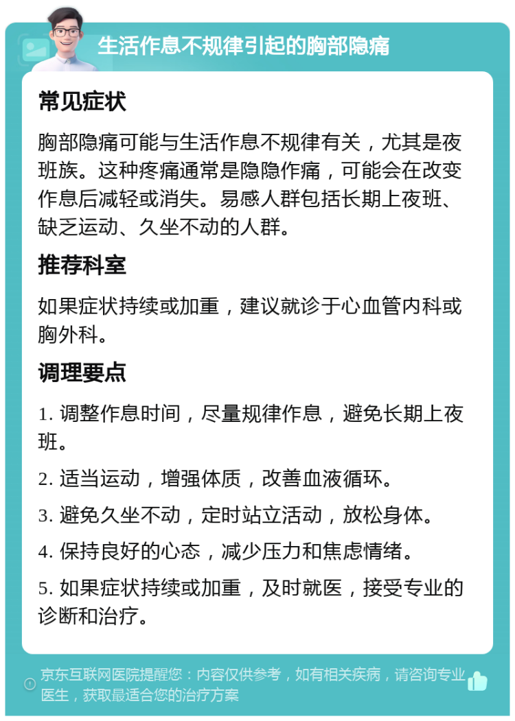 生活作息不规律引起的胸部隐痛 常见症状 胸部隐痛可能与生活作息不规律有关，尤其是夜班族。这种疼痛通常是隐隐作痛，可能会在改变作息后减轻或消失。易感人群包括长期上夜班、缺乏运动、久坐不动的人群。 推荐科室 如果症状持续或加重，建议就诊于心血管内科或胸外科。 调理要点 1. 调整作息时间，尽量规律作息，避免长期上夜班。 2. 适当运动，增强体质，改善血液循环。 3. 避免久坐不动，定时站立活动，放松身体。 4. 保持良好的心态，减少压力和焦虑情绪。 5. 如果症状持续或加重，及时就医，接受专业的诊断和治疗。