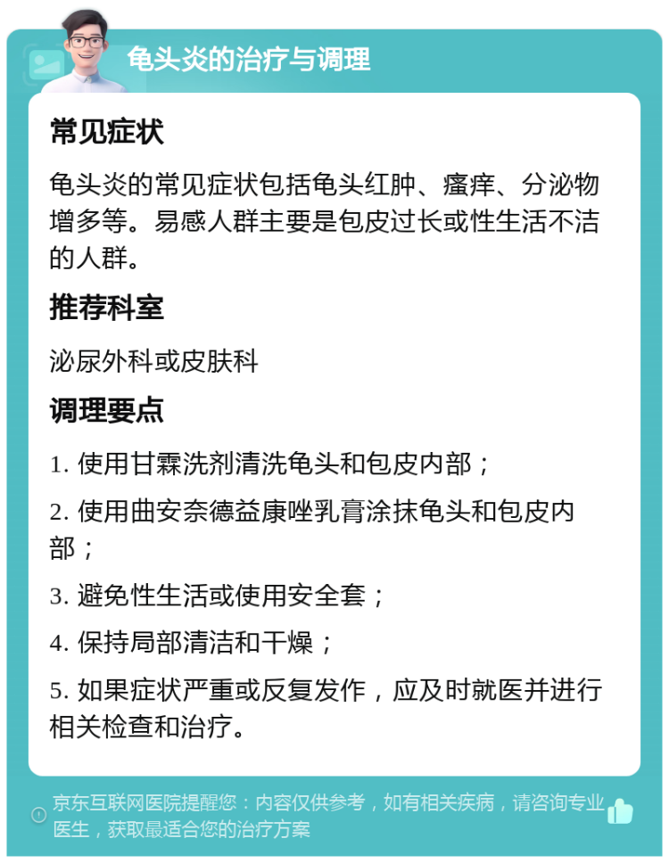 龟头炎的治疗与调理 常见症状 龟头炎的常见症状包括龟头红肿、瘙痒、分泌物增多等。易感人群主要是包皮过长或性生活不洁的人群。 推荐科室 泌尿外科或皮肤科 调理要点 1. 使用甘霖洗剂清洗龟头和包皮内部； 2. 使用曲安奈德益康唑乳膏涂抹龟头和包皮内部； 3. 避免性生活或使用安全套； 4. 保持局部清洁和干燥； 5. 如果症状严重或反复发作，应及时就医并进行相关检查和治疗。